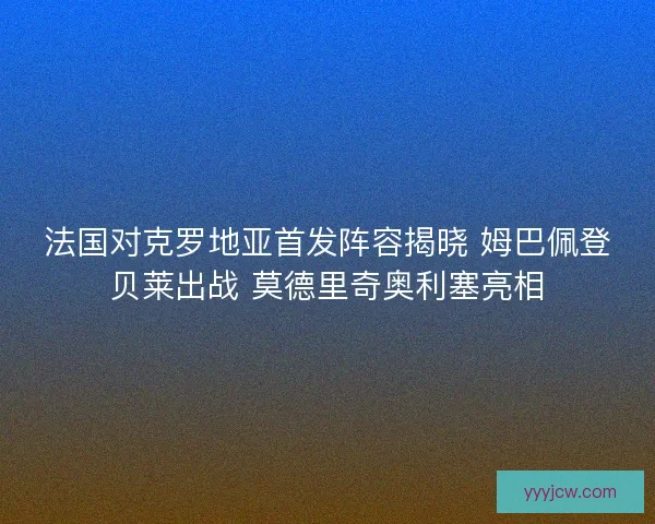 法国对克罗地亚首发阵容揭晓 姆巴佩登贝莱出战 莫德里奇奥利塞亮相