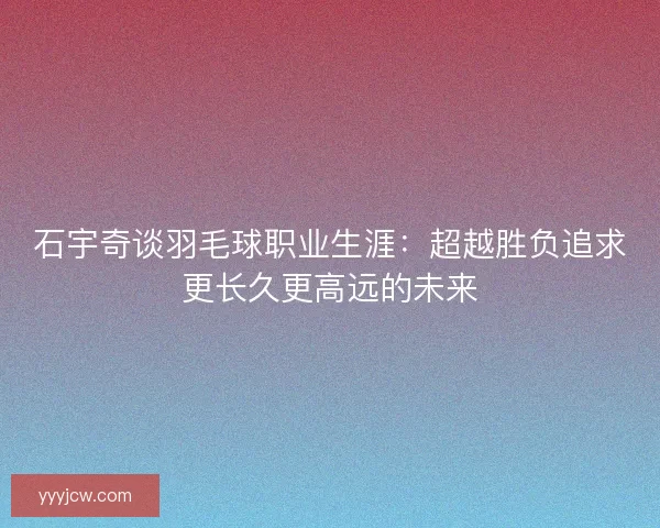石宇奇谈羽毛球职业生涯：超越胜负追求更长久更高远的未来