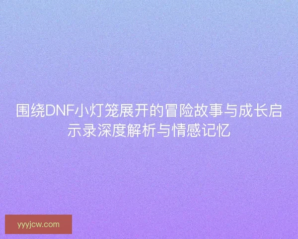 围绕DNF小灯笼展开的冒险故事与成长启示录深度解析与情感记忆