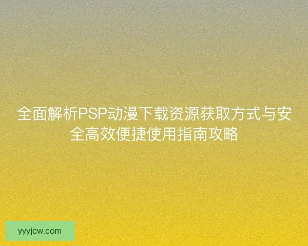 全面解析PSP动漫下载资源获取方式与安全高效便捷使用指南攻略