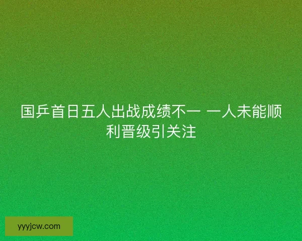 国乒首日五人出战成绩不一 一人未能顺利晋级引关注
