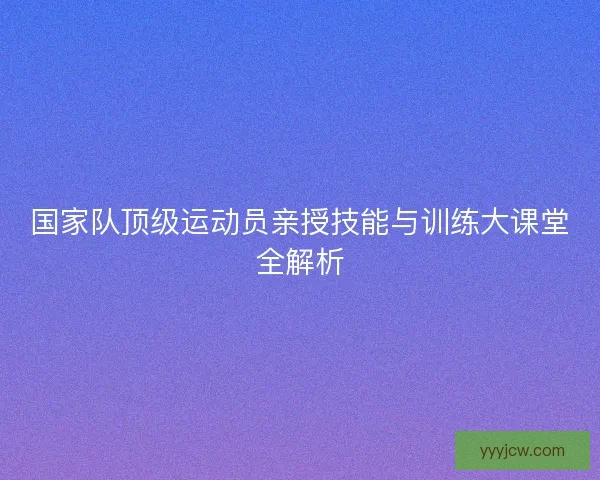 国家队顶级运动员亲授技能与训练大课堂全解析